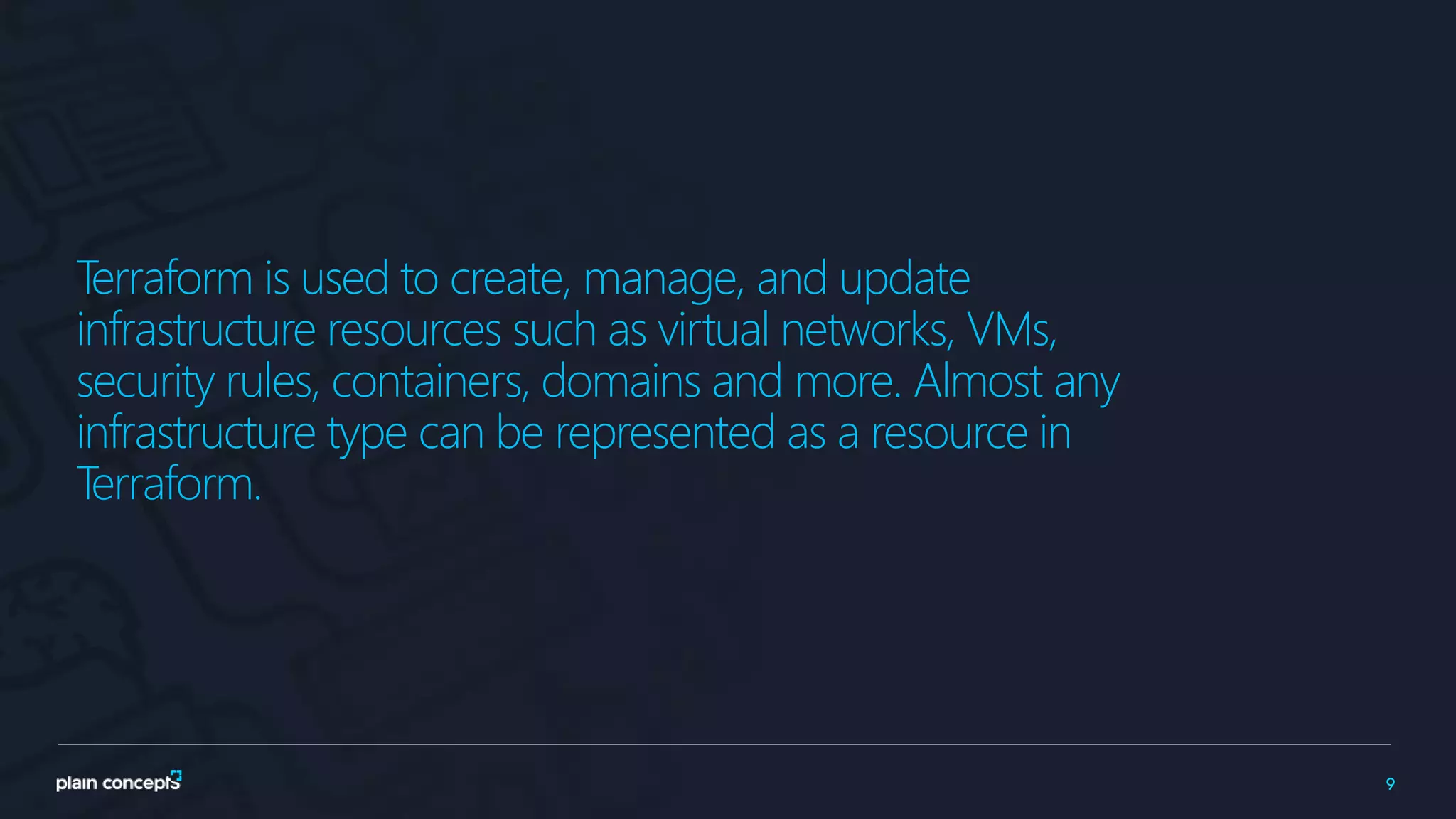 9
Terraform is used to create, manage, and update
infrastructure resources such as virtual networks, VMs,
security rules, containers, domains and more. Almost any
infrastructure type can be represented as a resource in
Terraform.
 