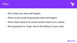 Plan
• Plan shows you what will happen
• Plans can be saved to guarantee what will happen
• Plans show reasons for certain actions (such as re-create)
• Not equivalent to "noop" due to the ability to save a plan
 