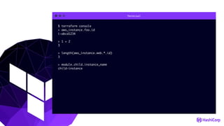Terminal
$ terraform console
> aws_instance.foo.id
i-abcd1234
> 1 + 2
3
> length(aws_instance.web.*.id)
3
> module.child.instance_name
child-instance
 