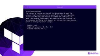 Terminal
$ terraform console
The currently running version of Terraform doesn't meet the
version requirements explicitly specified by the configuration.
Please use the required version or update the configuration.
Note that version requirements are usually set for a reason, so
we recommend verifying with whoever set the version requirements
prior to making any manual changes.
Module: root
Required version: < 0.5.0, > 1.0
Current version: 0.9.1
 