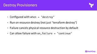 Destroy Provisioners
• Conﬁgured with when = "destroy"
• Run on resource destroy (not just "terraform destroy")
• Failure cancels physical resource destruction by default
• Can allow failure with on_failure = "continue"
 