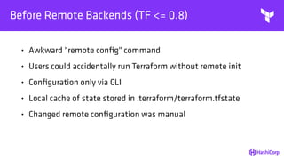 Before Remote Backends (TF <= 0.8)
• Awkward "remote conﬁg" command
• Users could accidentally run Terraform without remote init
• Conﬁguration only via CLI
• Local cache of state stored in .terraform/terraform.tfstate
• Changed remote conﬁguration was manual
 