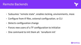 Remote Backends
• Subsumes "remote state", enables locking, environments, more
• Conﬁgure from tf ﬁles, external conﬁguration, or CLI
• Detects conﬁguration change
• Forces new users of a TF conﬁguration to initialize
• One command to init them all: `terraform init`
 