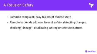 A Focus on Safety
• Common complaint: easy to corrupt remote state
• Remote backends add new layer of safety: detecting changes,
checking "lineage", disallowing writing unsafe state, more.
 