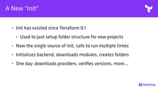 A New "Init"
• Init has existed since Terraform 0.1
• Used to just setup folder structure for new projects
• Now the single source of init, safe to run multiple times
• Initializes backend, downloads modules, creates folders
• One day: downloads providers, veriﬁes versions, more...
 