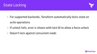 State Locking
• For supported backends, Terraform automatically locks state on
write operations
• If unlock fails, error is shown with lock ID to allow a force unlock
• Doesn't lock against concurrent reads
 
