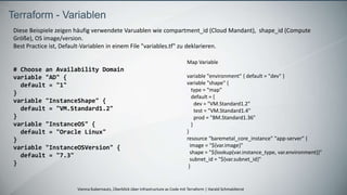 Vienna Kubernauts, Überblick über Infrastructure as Code mit Terraform | Harald Schmaldienst
Terraform - Variablen
Diese Beispiele zeigen häufig verwendete Varuablen wie compartment_id (Cloud Mandant), shape_id (Compute
Größe), OS image/version.
Best Practice ist, Default-Variablen in einem File "variables.tf" zu deklarieren.
# Choose an Availability Domain
variable "AD" {
default = "1"
}
variable "InstanceShape" {
default = "VM.Standard1.2"
}
variable "InstanceOS" {
default = "Oracle Linux"
}
variable "InstanceOSVersion" {
default = "7.3"
}
Map Variable
variable "environment" { default = "dev" }
variable "shape" {
type = "map"
default = {
dev = "VM.Standard1.2"
test = "VM.Standard1.4"
prod = "BM.Standard1.36"
}
}
resource "baremetal_core_instance" "app-server" {
image = "${var.image}"
shape = "${lookup(var.instance_type, var.environment)}"
subnet_id = "${var.subnet_id}"
}
 