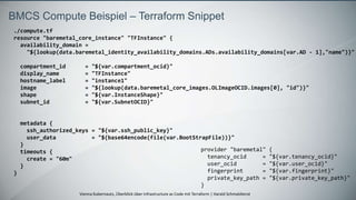 Vienna Kubernauts, Überblick über Infrastructure as Code mit Terraform | Harald Schmaldienst
BMCS Compute Beispiel – Terraform Snippet
./compute.tf
resource "baremetal_core_instance" "TFInstance" {
availability_domain =
"${lookup(data.baremetal_identity_availability_domains.ADs.availability_domains[var.AD - 1],"name")}"
compartment_id = "${var.compartment_ocid}"
display_name = "TFInstance"
hostname_label = "instance1"
image = "${lookup(data.baremetal_core_images.OLImageOCID.images[0], "id")}"
shape = "${var.InstanceShape}"
subnet_id = "${var.SubnetOCID}"
metadata {
ssh_authorized_keys = "${var.ssh_public_key}"
user_data = "${base64encode(file(var.BootStrapFile))}"
}
timeouts {
create = "60m"
}
}
provider "baremetal" {
tenancy_ocid = "${var.tenancy_ocid}"
user_ocid = "${var.user_ocid}"
fingerprint = "${var.fingerprint}"
private_key_path = "${var.private_key_path}"
}
 