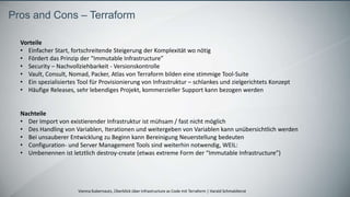 Vienna Kubernauts, Überblick über Infrastructure as Code mit Terraform | Harald Schmaldienst
Pros and Cons – Terraform
Vorteile
• Einfacher Start, fortschreitende Steigerung der Komplexität wo nötig
• Fördert das Prinzip der “Immutable Infrastructure”
• Security – Nachvollziehbarkeit - Versionskontrolle
• Vault, Consult, Nomad, Packer, Atlas von Terraform bilden eine stimmige Tool-Suite
• Ein spezialisiertes Tool für Provisionierung von Infrastruktur – schlankes und zielgerichtets Konzept
• Häufige Releases, sehr lebendiges Projekt, kommerzieller Support kann bezogen werden
Nachteile
• Der Import von existierender Infrastruktur ist mühsam / fast nicht möglich
• Des Handling von Variablen, Iterationen und weitergeben von Variablen kann unübersichtlich werden
• Bei unsauberer Entwicklung zu Beginn kann Bereinigung Neuerstellung bedeuten
• Configuration- und Server Management Tools sind weiterhin notwendig, WEIL:
• Umbenennen ist letztlich destroy-create (etwas extreme Form der “Immutable Infrastructure”)
 