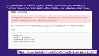 https://www.terraform.io/docs/providers/aws/index.html
Na documentação do terraform podemos ver como usar o Access_KEY e secret_KEY
A princípio podemos fazer assim porém o ideia é declarar uma variável para essas chaves.
 