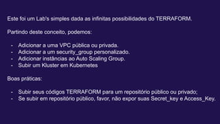 Este foi um Lab's simples dada as infinitas possibilidades do TERRAFORM.
Partindo deste conceito, podemos:
- Adicionar a uma VPC pública ou privada.
- Adicionar a um security_group personalizado.
- Adicionar instâncias ao Auto Scaling Group.
- Subir um Kluster em Kubernetes
Boas práticas:
- Subir seus códigos TERRAFORM para um repositório público ou privado;
- Se subir em repositório público, favor, não expor suas Secret_key e Access_Key.
 