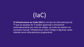 O Infrastructure as Code (IAC) é um tipo de infra-estrutura de
TI que as equipes de TI podem gerenciar e provisionar
automaticamente por meio de código, ao invés de usarem um
processo manual. Infraestrutura como Código é algumas vezes
referida como infra-estrutura programável.
(IaC)
 