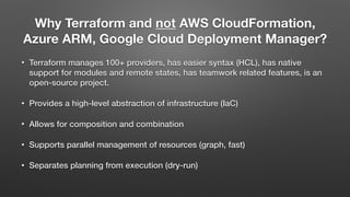 Why Terraform and not AWS CloudFormation,
Azure ARM, Google Cloud Deployment Manager?
• Terraform manages 100+ providers, has easier syntax (HCL), has native
support for modules and remote states, has teamwork related features, is an
open-source project.
• Provides a high-level abstraction of infrastructure (IaC)
• Allows for composition and combination
• Supports parallel management of resources (graph, fast)
• Separates planning from execution (dry-run)
 