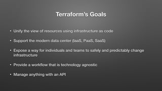 Terraform’s Goals
• Unify the view of resources using infrastructure as code
• Support the modern data center (IaaS, PaaS, SaaS)
• Expose a way for individuals and teams to safely and predictably change
infrastructure
• Provide a workﬂow that is technology agnostic
• Manage anything with an API
 