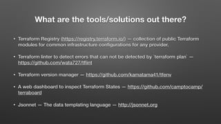 What are the tools/solutions out there?
• Terraform Registry (https://registry.terraform.io/) — collection of public Terraform
modules for common infrastructure conﬁgurations for any provider.
• Terraform linter to detect errors that can not be detected by `terraform plan` —
https://github.com/wata727/tﬂint
• Terraform version manager — https://github.com/kamatama41/tfenv
• A web dashboard to inspect Terraform States — https://github.com/camptocamp/
terraboard
• Jsonnet — The data templating language — http://jsonnet.org
 