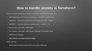 How to handle secrets in Terraform?
• Can you accept secrets to be saved in state ﬁle in plaintext? Probably not.
• AWS IAM password & access secret keys — use PGP as keybase.io
• AWS RDS — set dummy password and change after DB is created
• AWS RDS — use iam_database_authentication_enabled = true
• EC2 instance user-data + AWS KMS
• EC2 instance user-data + AWS System Manager’s Parameter Store
• AWS Secrets Manager
• https://github.com/opencredo/terrahelp
• Other options:
• Secure remote state location (S3 bucket policy, KMS key)
 