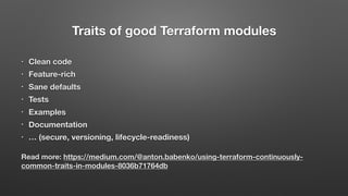 Traits of good Terraform modules
• Clean code
• Feature-rich
• Sane defaults
• Tests
• Examples
• Documentation
• … (secure, versioning, lifecycle-readiness)
Read more: https://medium.com/@anton.babenko/using-terraform-continuously-
common-traits-in-modules-8036b71764db
 