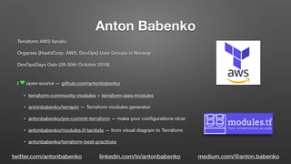 Anton Babenko
Terraform AWS fanatic
Organise {HashiСorp, AWS, DevOps} User Groups in Norway
DevOpsDays Oslo (29-30th October 2018)
I 💚 open-source — github.com/antonbabenko
• terraform-community-modules + terraform-aws-modules
• antonbabenko/terrapin — Terraform modules generator
• antonbabenko/pre-commit-terraform — make your conﬁgurations nicer
• antonbabenko/modules.tf-lambda — from visual diagram to Terraform
• antonbabenko/terraform-best-practices
twitter.com/antonbabenko linkedin.com/in/antonbabenko medium.com/@anton.babenko
 
