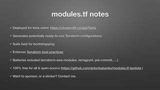 modules.tf notes
✓ Deployed for beta users: https://cloudcraft.co/app?beta
✓ Generates potentially ready-to-use Terraform conﬁgurations
✓ Suits best for bootstrapping
✓ Enforces Terraform best practices
✓ Batteries included (terraform-aws-modules, terragrunt, pre-commit, …)
✓ 100% free for all & open-source (https://github.com/antonbabenko/modules.tf-lambda )
✓ Want to sponsor, or a sticker? Contact me.
 