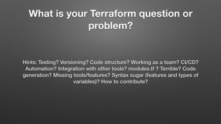 What is your Terraform question or
problem?
Hints: Testing? Versioning? Code structure? Working as a team? CI/CD?
Automation? Integration with other tools? modules.tf ? Terrible? Code
generation? Missing tools/features? Syntax sugar (features and types of
variables)? How to contribute?
 