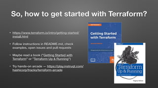 So, how to get started with Terraform?
• https://www.terraform.io/intro/getting-started/
install.html
• Follow instructions in README.md, check
examples, open issues and pull requests
• Maybe read a book ("Getting Started with
Terraform" or "Terraform Up & Running")
• Try hands-on arcade — https://play.instruqt.com/
hashicorp/tracks/terraform-arcade
 