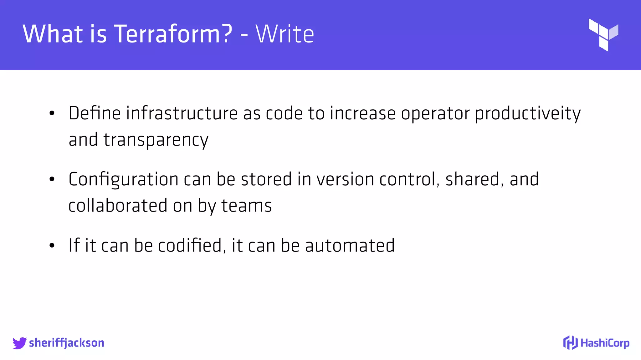 
What is Terraform? - Write
• Deﬁne infrastructure as code to increase operator productiveity
and transparency
• Conﬁguration can be stored in version control, shared, and
collaborated on by teams
• If it can be codiﬁed, it can be automated
sheriffjackson
 
