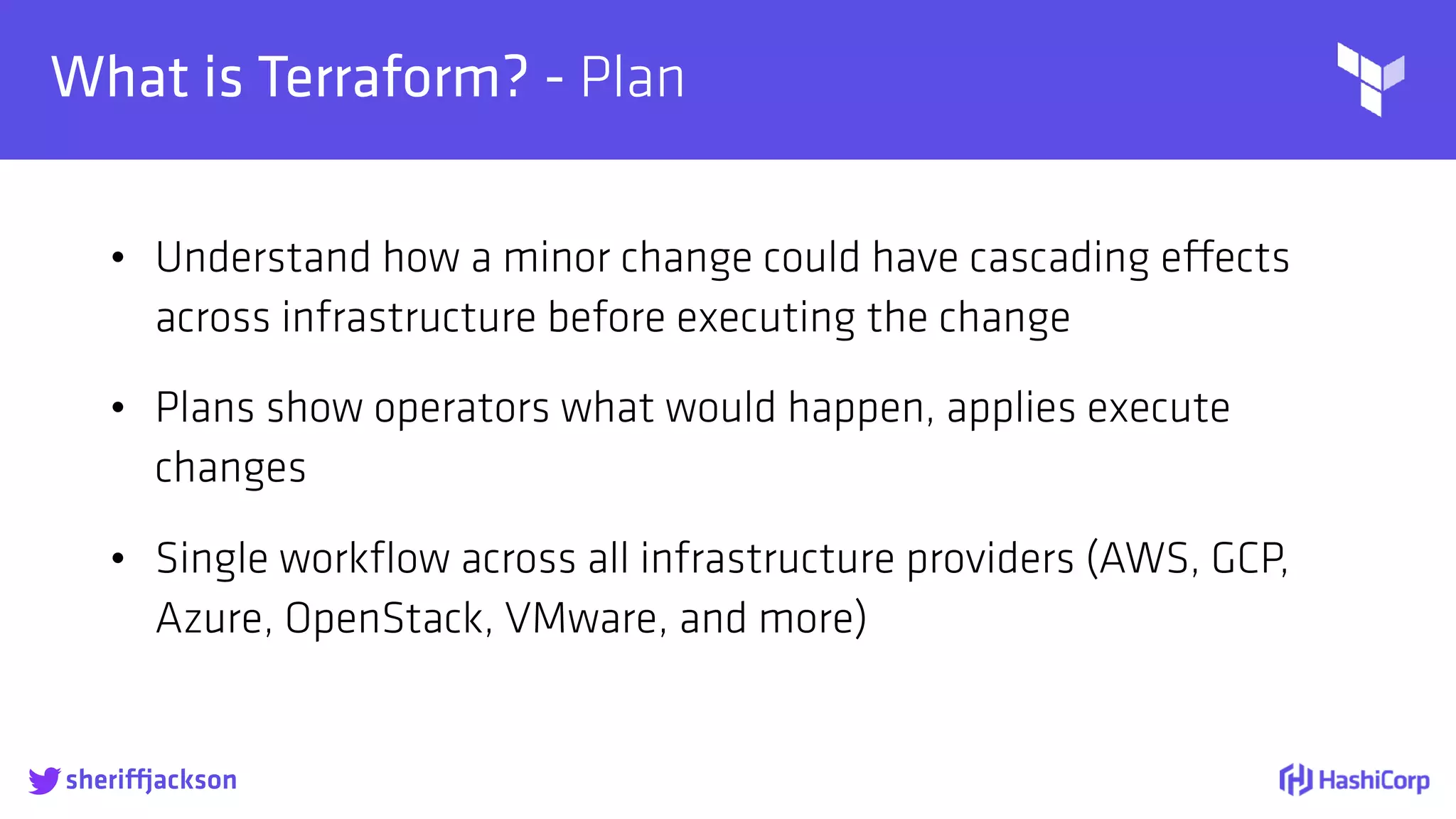 
What is Terraform? - Plan
• Understand how a minor change could have cascading effects
across infrastructure before executing the change
• Plans show operators what would happen, applies execute
changes
• Single workﬂow across all infrastructure providers (AWS, GCP,
Azure, OpenStack, VMware, and more)
sheriffjackson
 