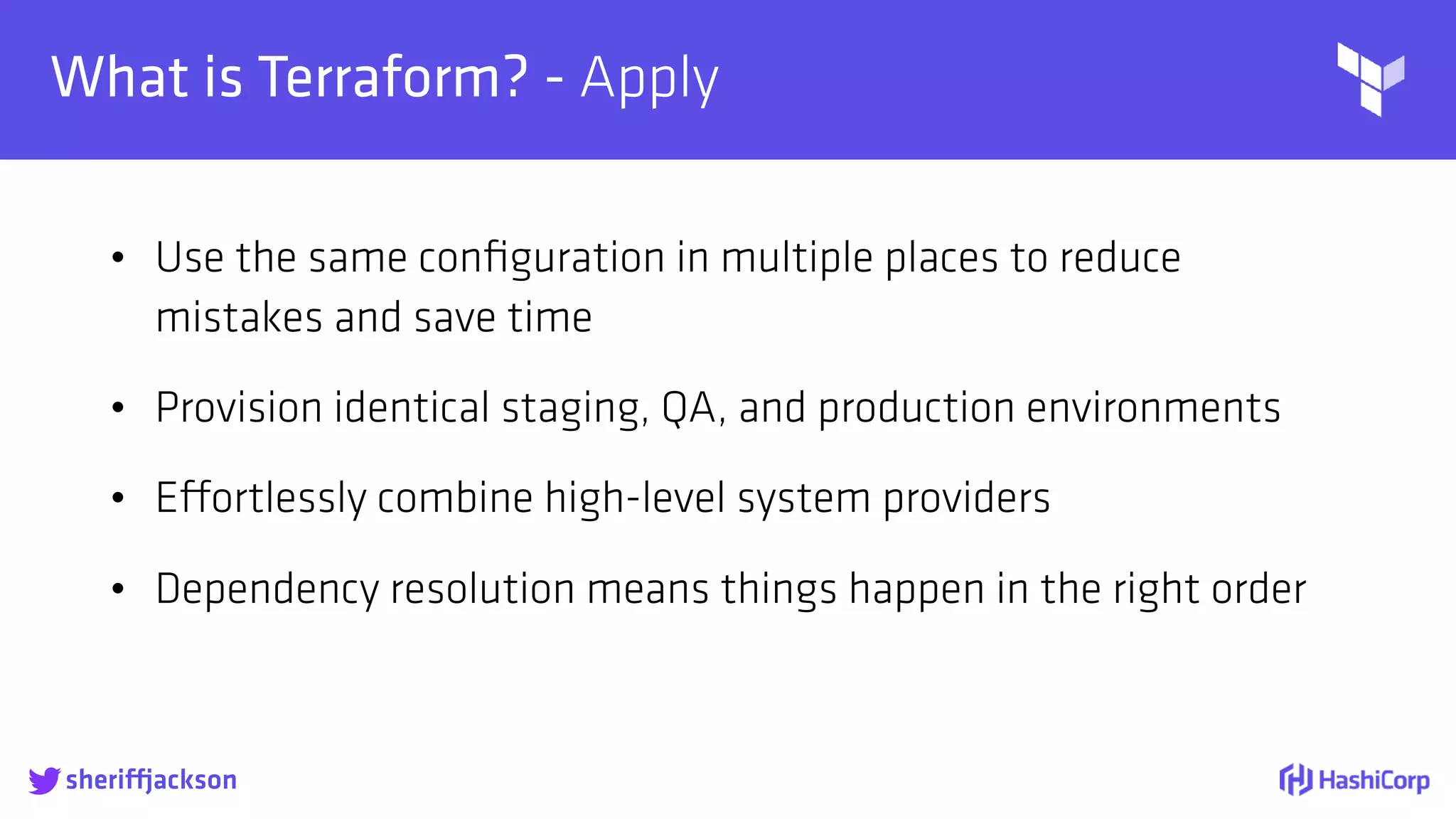 
What is Terraform? - Apply
• Use the same conﬁguration in multiple places to reduce
mistakes and save time
• Provision identical staging, QA, and production environments
• Effortlessly combine high-level system providers
• Dependency resolution means things happen in the right order
sheriffjackson
 