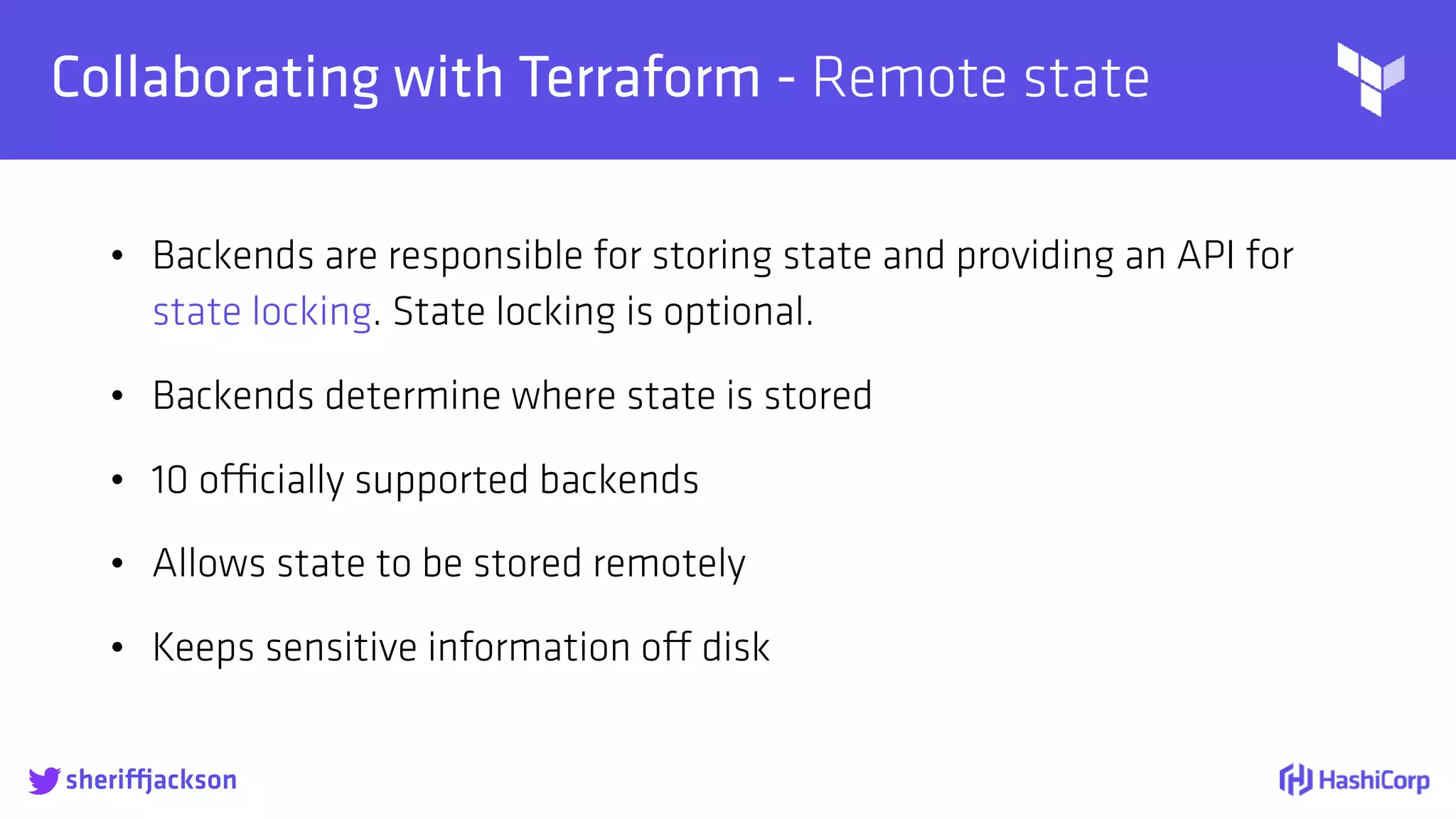 
Collaborating with Terraform - Remote state
• Backends are responsible for storing state and providing an API for
state locking. State locking is optional.
• Backends determine where state is stored
• 10 officially supported backends
• Allows state to be stored remotely
• Keeps sensitive information off disk
sheriffjackson
 