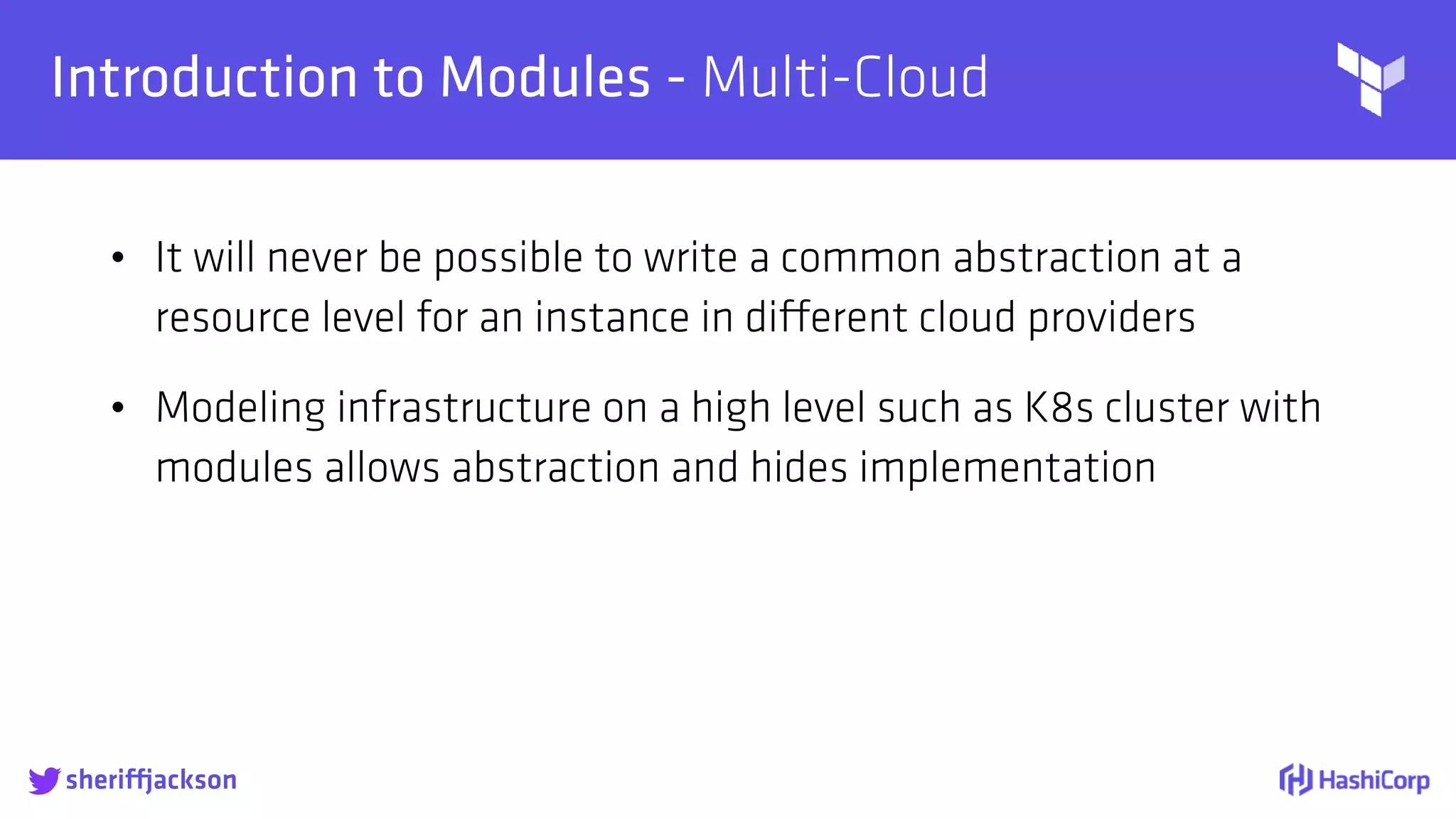 
Introduction to Modules - Multi-Cloud
• It will never be possible to write a common abstraction at a
resource level for an instance in different cloud providers
• Modeling infrastructure on a high level such as K8s cluster with
modules allows abstraction and hides implementation
sheriffjackson
 
