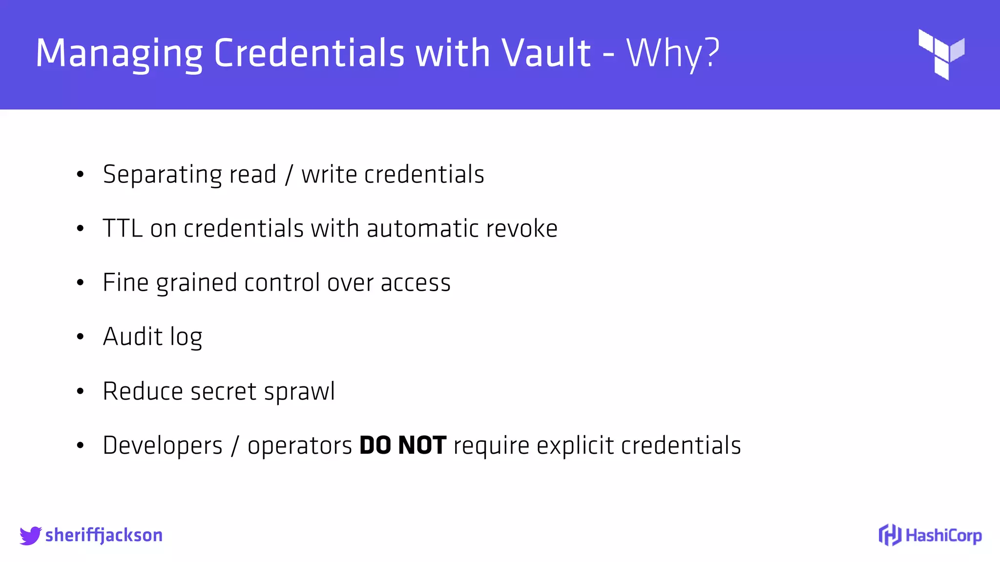
Managing Credentials with Vault - Why?
• Separating read / write credentials
• TTL on credentials with automatic revoke
• Fine grained control over access
• Audit log
• Reduce secret sprawl
• Developers / operators DO NOT require explicit credentials
sheriffjackson
 