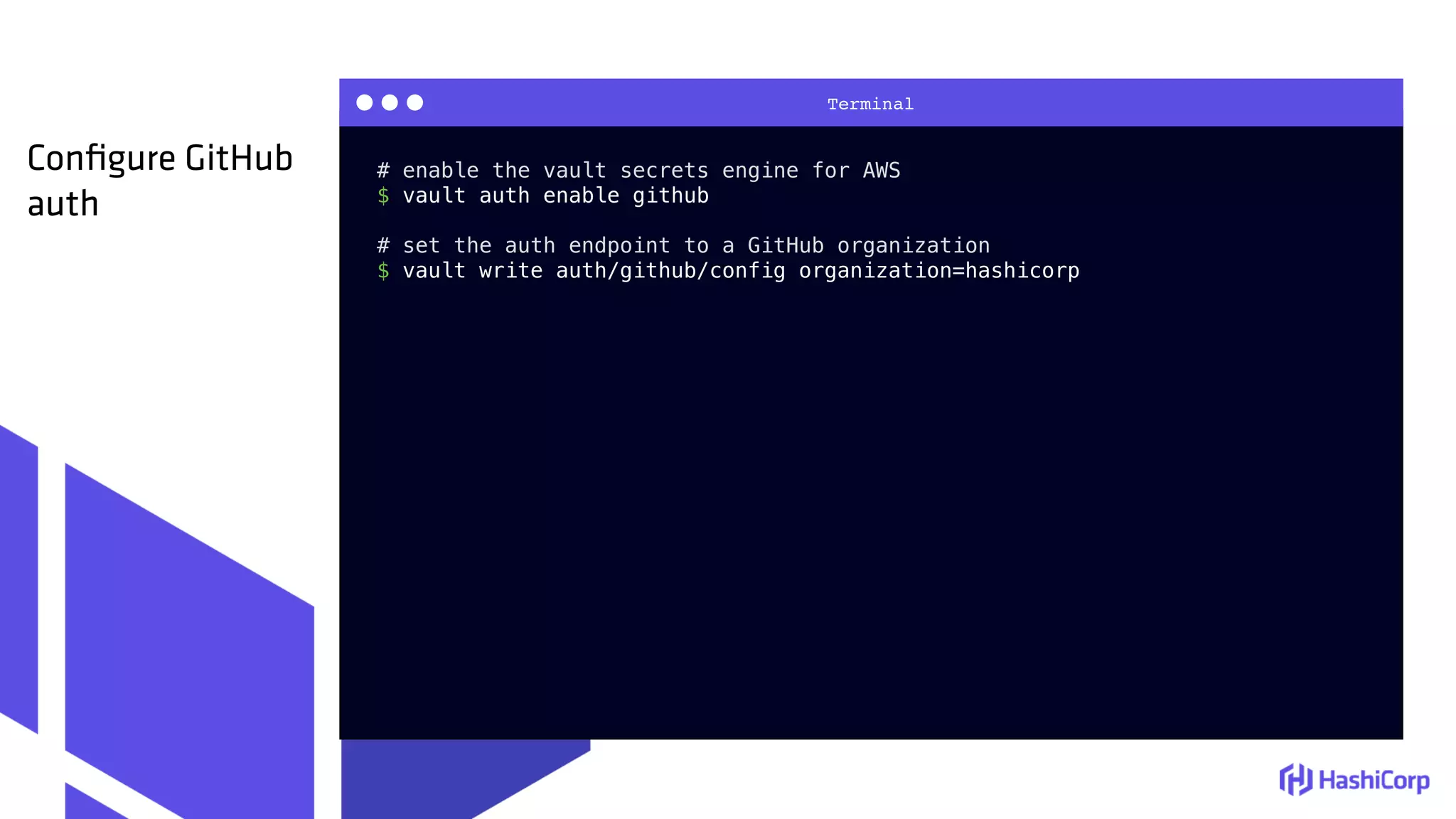 Terminal
# enable the vault secrets engine for AWS
$ vault auth enable github
# set the auth endpoint to a GitHub organization
$ vault write auth/github/config organization=hashicorp
Conﬁgure GitHub
auth
 