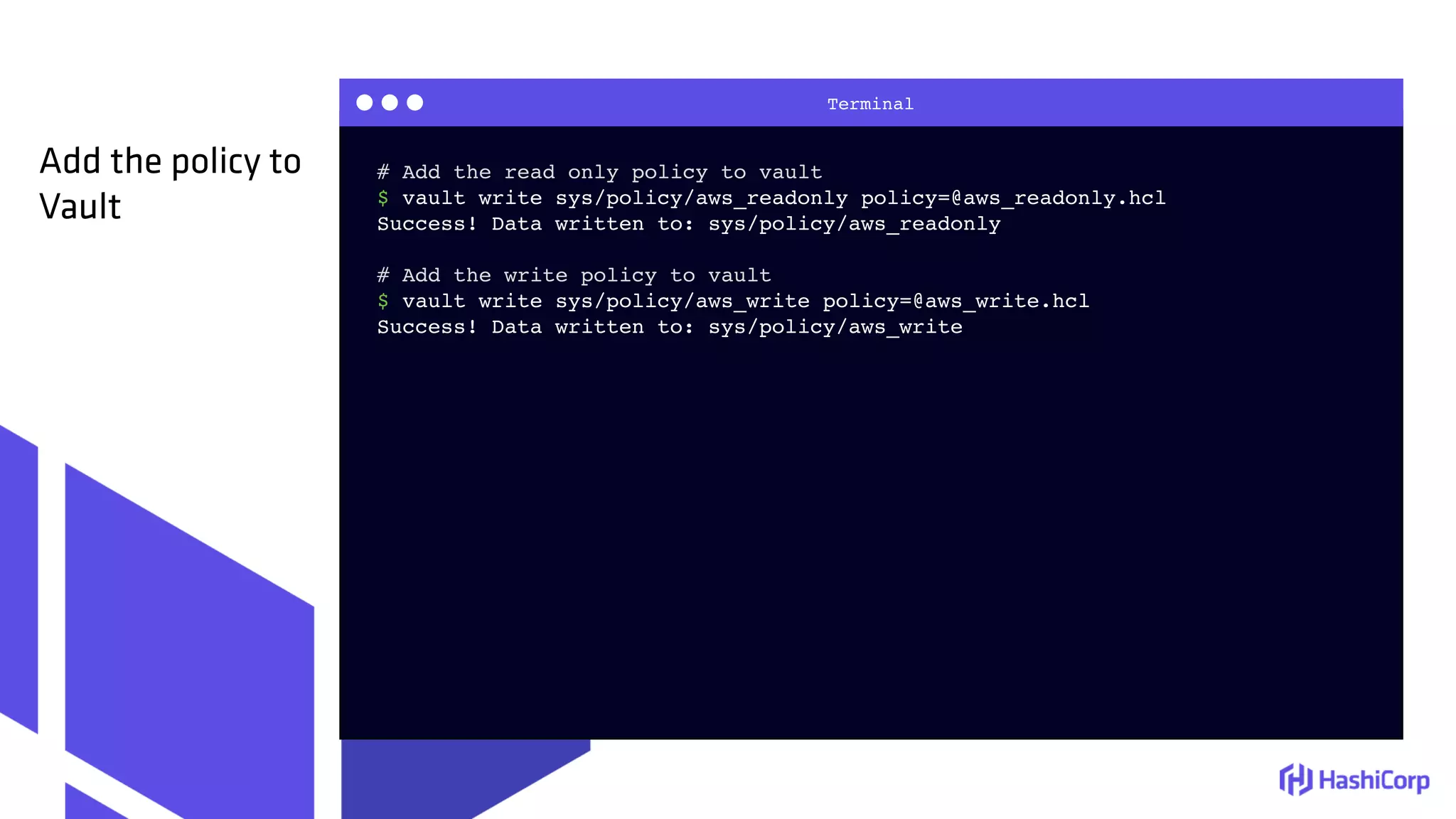 Terminal
# Add the read only policy to vault
$ vault write sys/policy/aws_readonly policy=@aws_readonly.hcl
Success! Data written to: sys/policy/aws_readonly
# Add the write policy to vault
$ vault write sys/policy/aws_write policy=@aws_write.hcl
Success! Data written to: sys/policy/aws_write
Add the policy to
Vault
 