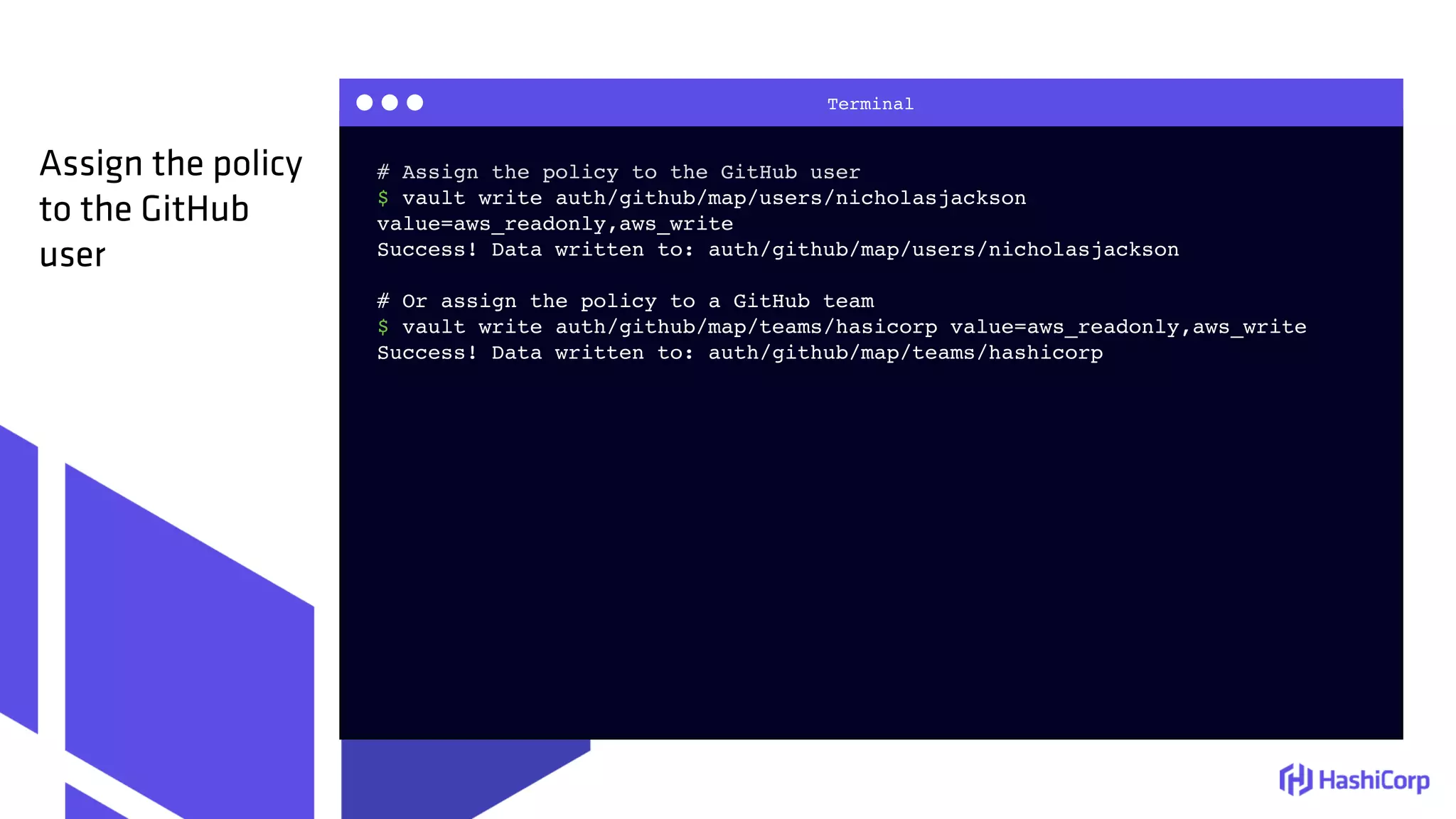 Terminal
# Assign the policy to the GitHub user
$ vault write auth/github/map/users/nicholasjackson
value=aws_readonly,aws_write
Success! Data written to: auth/github/map/users/nicholasjackson
# Or assign the policy to a GitHub team
$ vault write auth/github/map/teams/hasicorp value=aws_readonly,aws_write
Success! Data written to: auth/github/map/teams/hashicorp
Assign the policy
to the GitHub
user
 