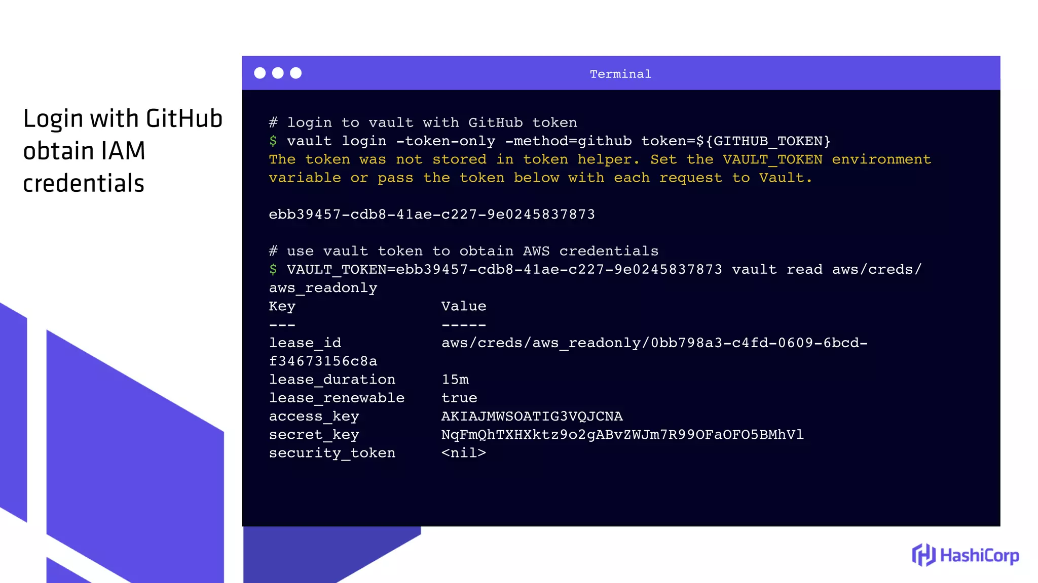 Terminal
# login to vault with GitHub token
$ vault login -token-only -method=github token=${GITHUB_TOKEN}
The token was not stored in token helper. Set the VAULT_TOKEN environment
variable or pass the token below with each request to Vault.
ebb39457-cdb8-41ae-c227-9e0245837873
# use vault token to obtain AWS credentials
$ VAULT_TOKEN=ebb39457-cdb8-41ae-c227-9e0245837873 vault read aws/creds/
aws_readonly
Key Value
--- -----
lease_id aws/creds/aws_readonly/0bb798a3-c4fd-0609-6bcd-
f34673156c8a
lease_duration 15m
lease_renewable true
access_key AKIAJMWSOATIG3VQJCNA
secret_key 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
security_token <nil>
Login with GitHub
obtain IAM
credentials
 