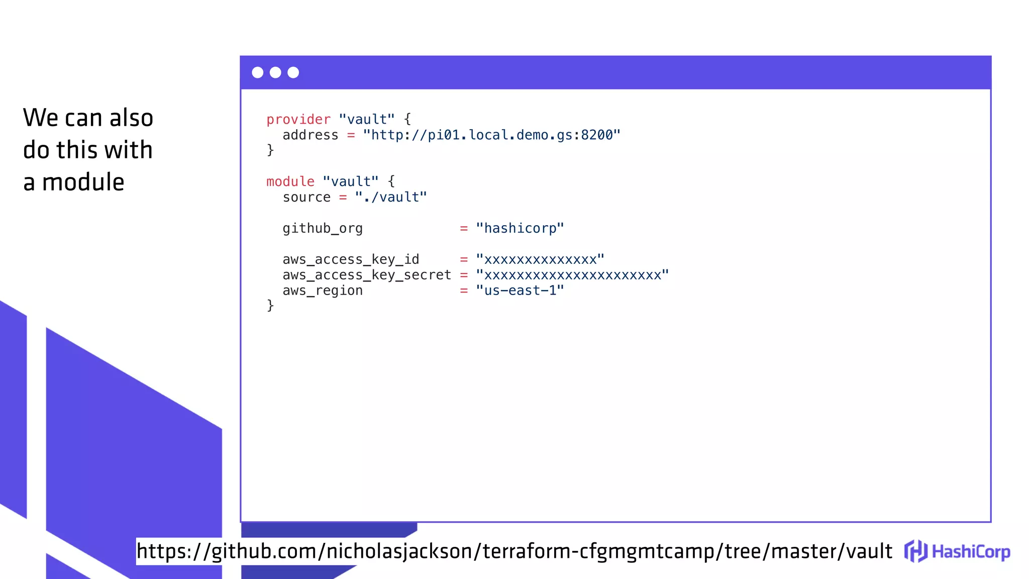 provider "vault" {
address = "http://pi01.local.demo.gs:8200"
}
module "vault" {
source = "./vault"
github_org = "hashicorp"
aws_access_key_id = "xxxxxxxxxxxxxx"
aws_access_key_secret = "xxxxxxxxxxxxxxxxxxxxxx"
aws_region = "us-east-1"
}
We can also
do this with
a module
https://github.com/nicholasjackson/terraform-cfgmgmtcamp/tree/master/vault
 