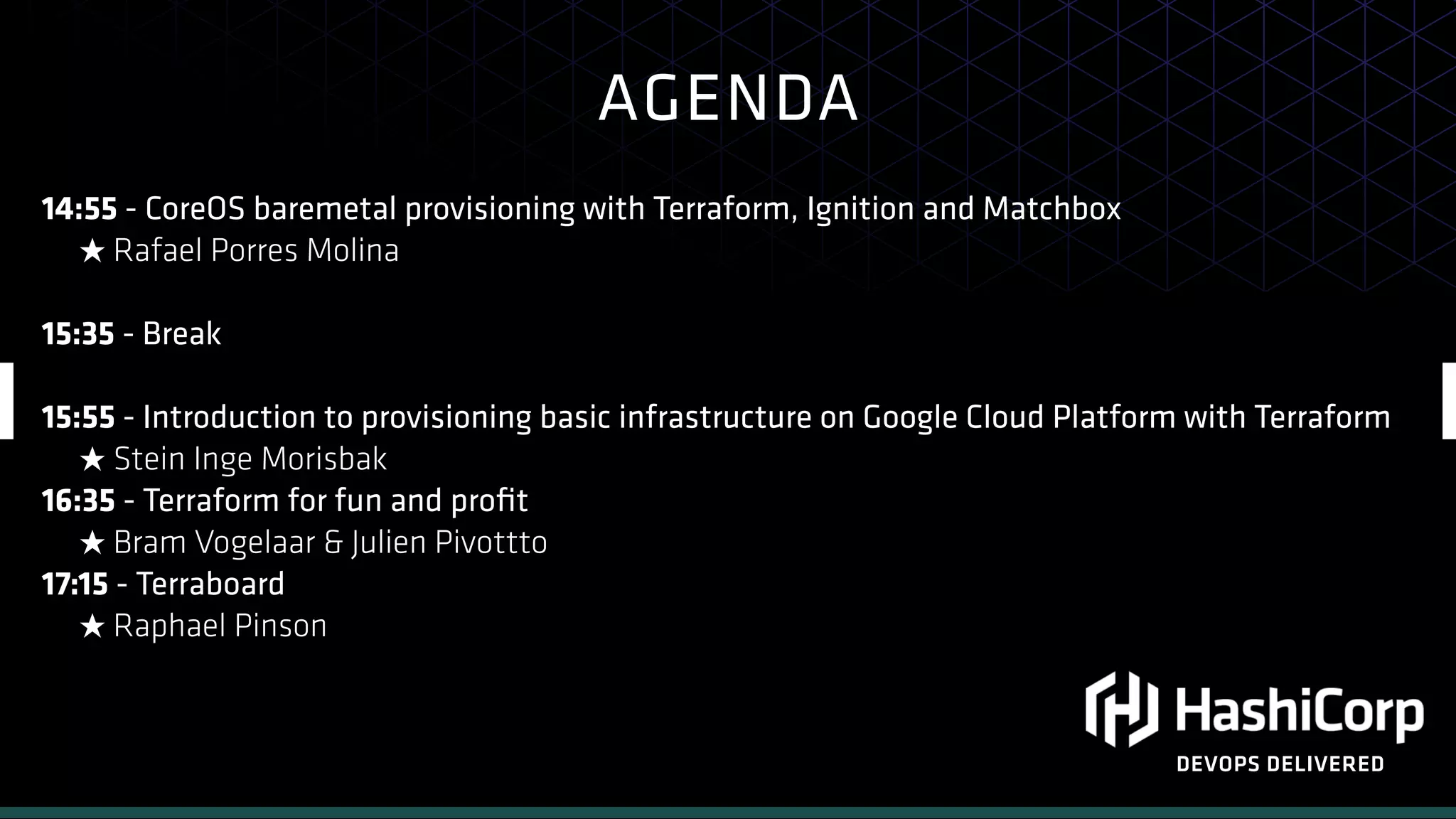 AGENDA
DEVOPS DELIVERED
14:55 - CoreOS baremetal provisioning with Terraform, Ignition and Matchbox
★ Rafael Porres Molina
15:35 - Break
15:55 - Introduction to provisioning basic infrastructure on Google Cloud Platform with Terraform
★ Stein Inge Morisbak
16:35 - Terraform for fun and proﬁt
★ Bram Vogelaar & Julien Pivottto
17:15 - Terraboard
★ Raphael Pinson
 