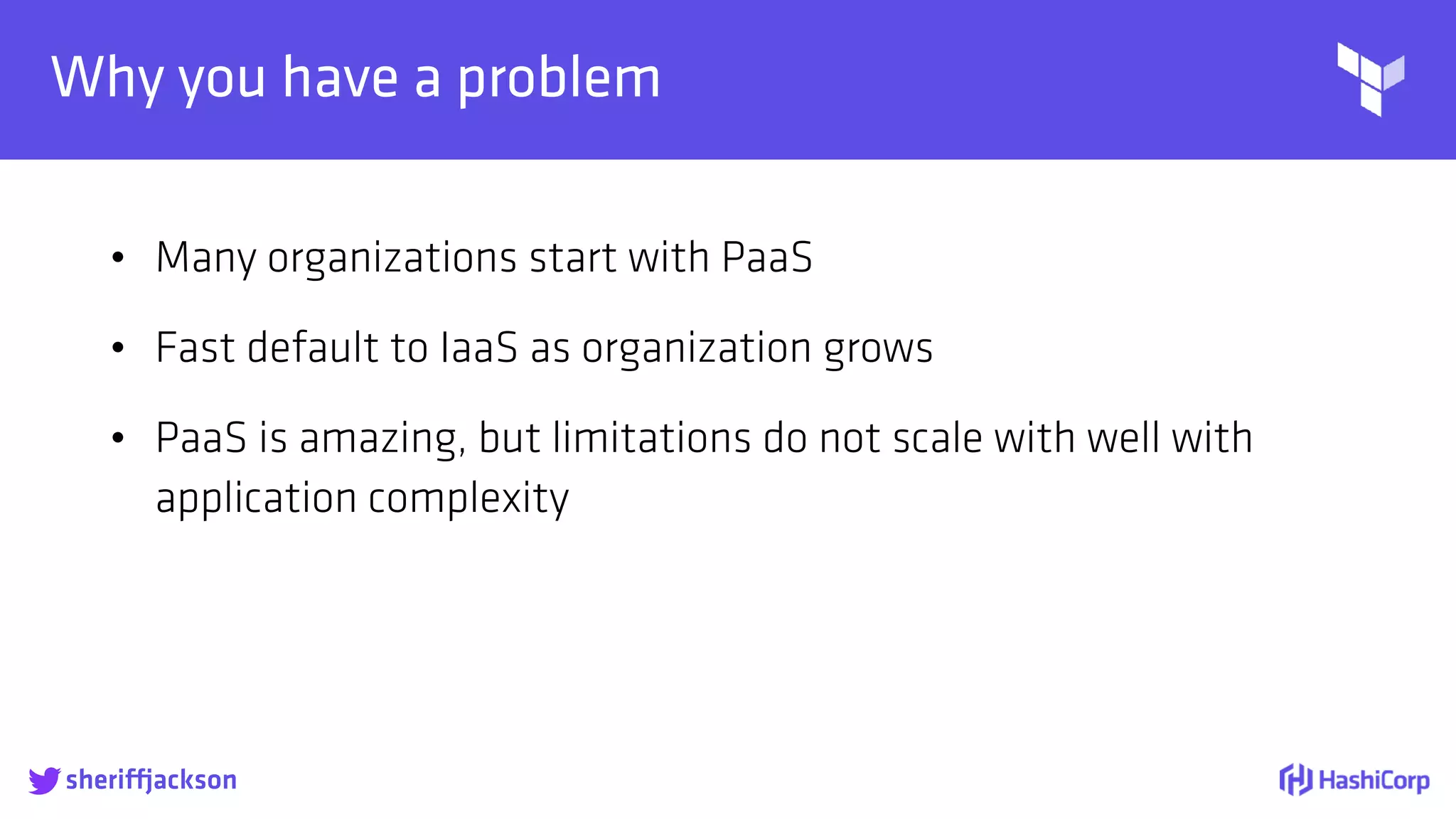 
Why you have a problem
• Many organizations start with PaaS
• Fast default to IaaS as organization grows
• PaaS is amazing, but limitations do not scale with well with
application complexity
sheriffjackson
 