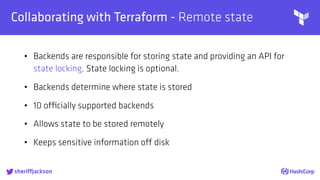 
Collaborating with Terraform - Remote state
• Backends are responsible for storing state and providing an API for
state locking. State locking is optional.
• Backends determine where state is stored
• 10 officially supported backends
• Allows state to be stored remotely
• Keeps sensitive information off disk
sheriffjackson
 