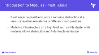 
Introduction to Modules - Multi-Cloud
• It will never be possible to write a common abstraction at a
resource level for an instance in different cloud providers
• Modeling infrastructure on a high level such as K8s cluster with
modules allows abstraction and hides implementation
sheriffjackson
 