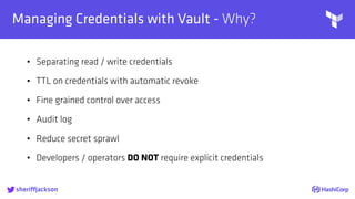 
Managing Credentials with Vault - Why?
• Separating read / write credentials
• TTL on credentials with automatic revoke
• Fine grained control over access
• Audit log
• Reduce secret sprawl
• Developers / operators DO NOT require explicit credentials
sheriffjackson
 