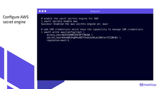 Terminal
# enable the vault secrets engine for AWS
$ vault secrets enable aws
Success! Enabled the aws secrets engine at: aws/
# add IAM credentials which have the capability to manage IAM credentials
$ vault write aws/config/root 
access_key=AKIAJWVN5Z4FOFT7NLNA 
secret_key=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 
region=us-east-1
Conﬁgure AWS
secret engine
 
