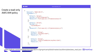 {
"Version": "2012-10-17",
"Statement": [
{
"Effect": "Allow",
"Action": ["s3:ListBucket"],
"Resource": ["arn:aws:s3:::tfremotestatenic"]
},
{
"Effect": "Allow",
"Action": [
"s3:GetObject"
],
"Resource": ["arn:aws:s3:::tfremotestatenic/*"]
},
{
"Effect": "Allow",
"Action": "ec2:Describe*",
"Resource": "*"
},
{
"Effect": "Allow",
"Action": "elasticloadbalancing:Describe*",
"Resource": "*"
},
...
terraform.tf
Create a read-only
AWS IAM policy
https://github.com/nicholasjackson/terraform-cfgmgmtcamp/blob/master/vault/templates/aws_read.json
 