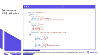 {
"Version": "2012-10-17",
"Statement": [
{
"Effect": "Allow",
"Action": ["s3:ListBucket"],
"Resource": ["arn:aws:s3:::tfremotestatenic"]
},
{
"Effect": "Allow",
"Action": [
"s3:PutObject",
"s3:GetObject",
"s3:DeleteObject"
],
"Resource": ["arn:aws:s3:::tfremotestatenic/*"]
},
{
"Action": "ec2:*",
"Effect": "Allow",
"Resource": "*"
},
{
"Effect": "Allow",
"Action": "elasticloadbalancing:*",
"Resource": "*"
},
terraform.tf
Create a write
AWS IAM policy
https://github.com/nicholasjackson/terraform-cfgmgmtcamp/blob/master/vault/templates/aws_write.json
 