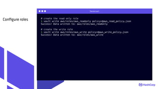 Terminal
# create the read only role
$ vault write aws/roles/aws_readonly policy=@aws_read_policy.json
Success! Data written to: aws/roles/aws_readonly
# create the write role
$ vault write aws/roles/aws_write policy=@aws_write_policy.json
Success! Data written to: aws/roles/aws_write
Conﬁgure roles
 