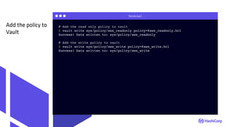 Terminal
# Add the read only policy to vault
$ vault write sys/policy/aws_readonly policy=@aws_readonly.hcl
Success! Data written to: sys/policy/aws_readonly
# Add the write policy to vault
$ vault write sys/policy/aws_write policy=@aws_write.hcl
Success! Data written to: sys/policy/aws_write
Add the policy to
Vault
 