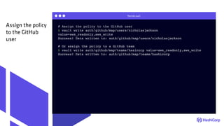 Terminal
# Assign the policy to the GitHub user
$ vault write auth/github/map/users/nicholasjackson
value=aws_readonly,aws_write
Success! Data written to: auth/github/map/users/nicholasjackson
# Or assign the policy to a GitHub team
$ vault write auth/github/map/teams/hasicorp value=aws_readonly,aws_write
Success! Data written to: auth/github/map/teams/hashicorp
Assign the policy
to the GitHub
user
 
