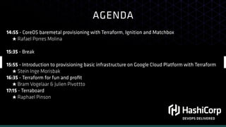 AGENDA
DEVOPS DELIVERED
14:55 - CoreOS baremetal provisioning with Terraform, Ignition and Matchbox
★ Rafael Porres Molina
15:35 - Break
15:55 - Introduction to provisioning basic infrastructure on Google Cloud Platform with Terraform
★ Stein Inge Morisbak
16:35 - Terraform for fun and proﬁt
★ Bram Vogelaar & Julien Pivottto
17:15 - Terraboard
★ Raphael Pinson
 