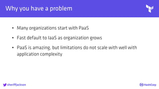 
Why you have a problem
• Many organizations start with PaaS
• Fast default to IaaS as organization grows
• PaaS is amazing, but limitations do not scale with well with
application complexity
sheriffjackson
 