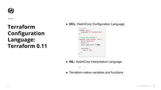 © 2018 HashiCorp
Terraform
Configuration
Language:
Terraform 0.11
18
● HCL: HashiCorp Configuration Language
● HIL: HashiCorp Interpolation Language
${ }
● Terraform-native variables and functions
# An AMI
variable "ami" {
description = "the AMI to use"
}
/* A multi line comment. */
resource "aws_instance" "web" {
ami = "${var.ami}"
count = 2
source_dest_check = false
connection {
user = "root"
}
}
 